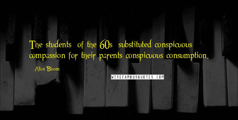 Allan Bloom Quotes: The students [of the 60s] substituted conspicuous compassion for their parents conspicuous consumption.