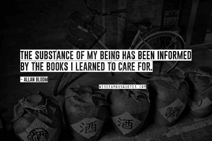 Allan Bloom Quotes: The substance of my being has been informed by the books I learned to care for.
