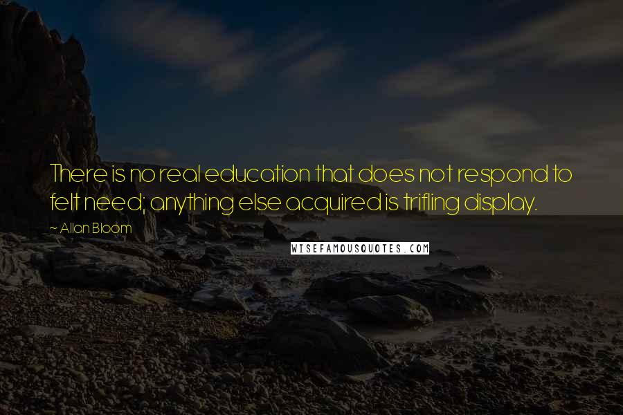 Allan Bloom Quotes: There is no real education that does not respond to felt need; anything else acquired is trifling display.