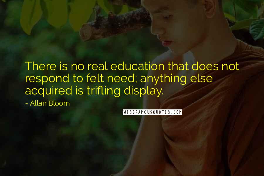 Allan Bloom Quotes: There is no real education that does not respond to felt need; anything else acquired is trifling display.