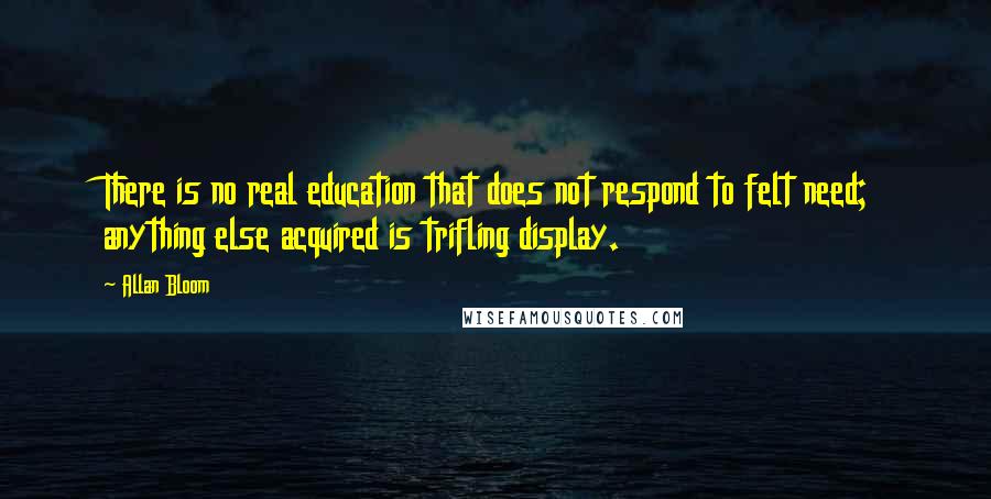 Allan Bloom Quotes: There is no real education that does not respond to felt need; anything else acquired is trifling display.