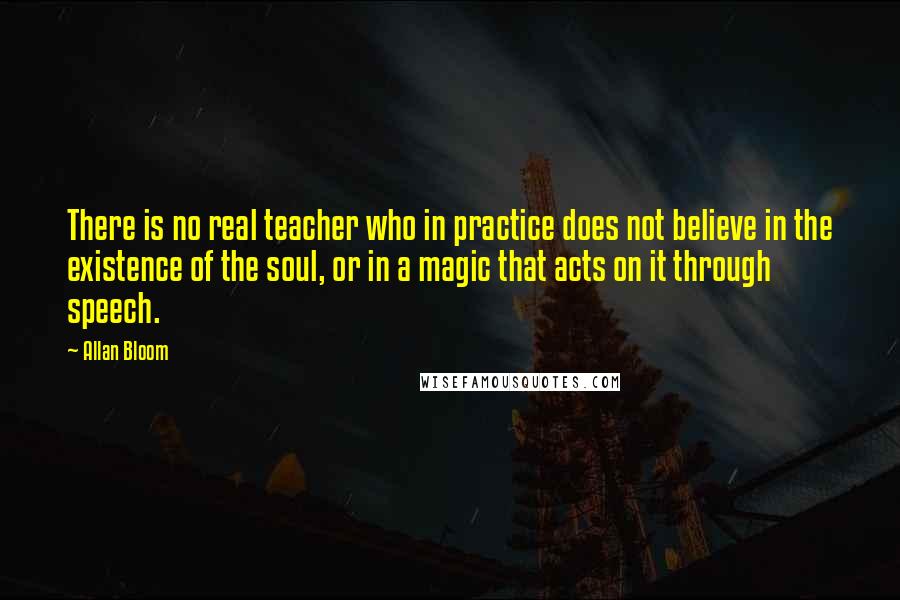 Allan Bloom Quotes: There is no real teacher who in practice does not believe in the existence of the soul, or in a magic that acts on it through speech.