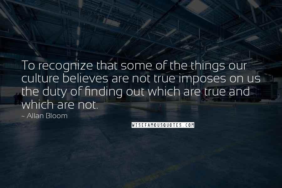 Allan Bloom Quotes: To recognize that some of the things our culture believes are not true imposes on us the duty of finding out which are true and which are not.