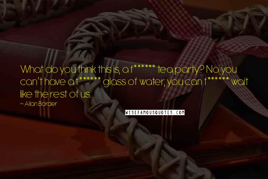 Allan Border Quotes: What do you think this is, a f****** tea party? No you can't have a f****** glass of water, you can f****** wait like the rest of us.