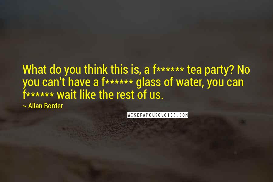 Allan Border Quotes: What do you think this is, a f****** tea party? No you can't have a f****** glass of water, you can f****** wait like the rest of us.