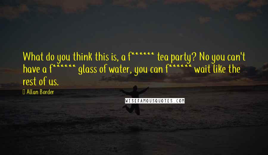 Allan Border Quotes: What do you think this is, a f****** tea party? No you can't have a f****** glass of water, you can f****** wait like the rest of us.