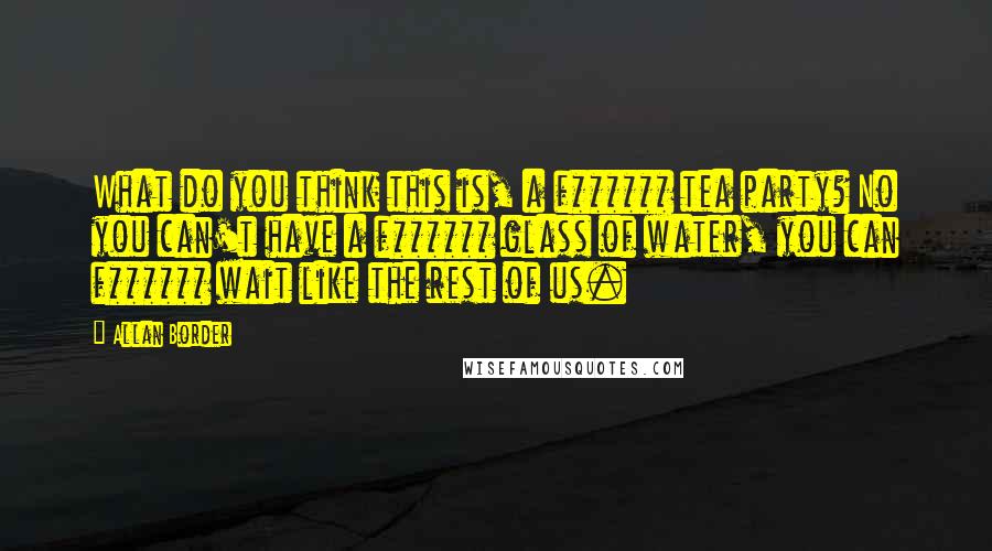 Allan Border Quotes: What do you think this is, a f****** tea party? No you can't have a f****** glass of water, you can f****** wait like the rest of us.