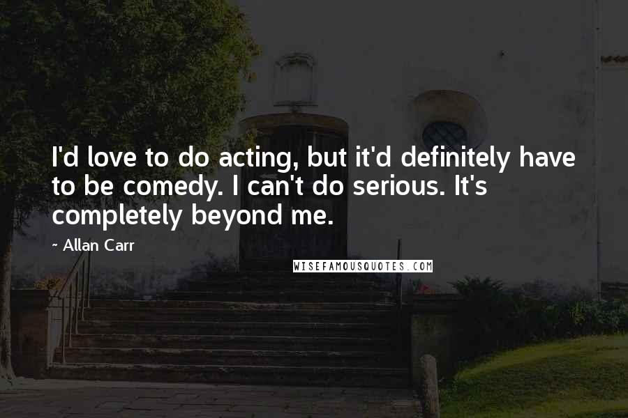 Allan Carr Quotes: I'd love to do acting, but it'd definitely have to be comedy. I can't do serious. It's completely beyond me.
