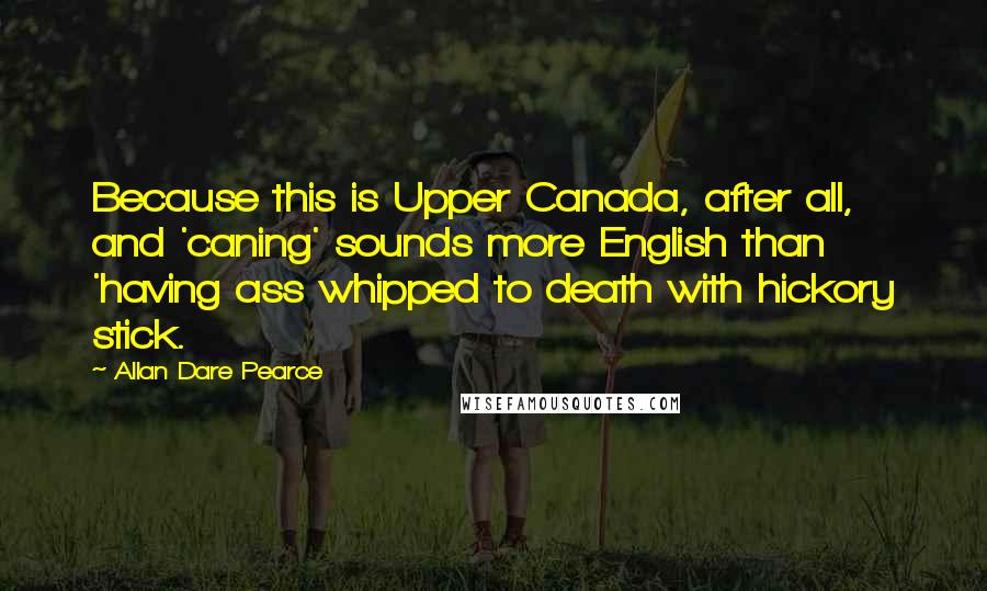 Allan Dare Pearce Quotes: Because this is Upper Canada, after all, and 'caning' sounds more English than 'having ass whipped to death with hickory stick.