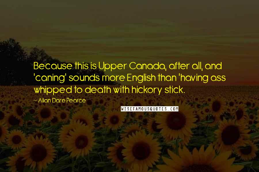 Allan Dare Pearce Quotes: Because this is Upper Canada, after all, and 'caning' sounds more English than 'having ass whipped to death with hickory stick.