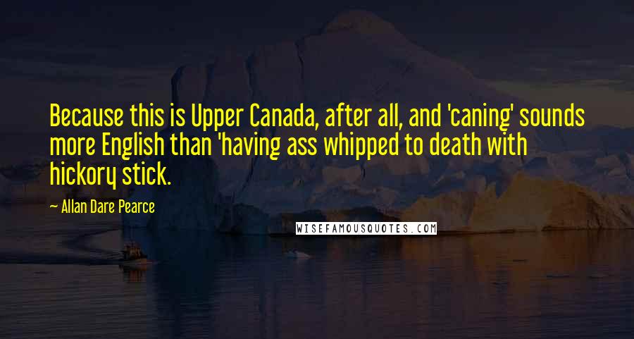 Allan Dare Pearce Quotes: Because this is Upper Canada, after all, and 'caning' sounds more English than 'having ass whipped to death with hickory stick.