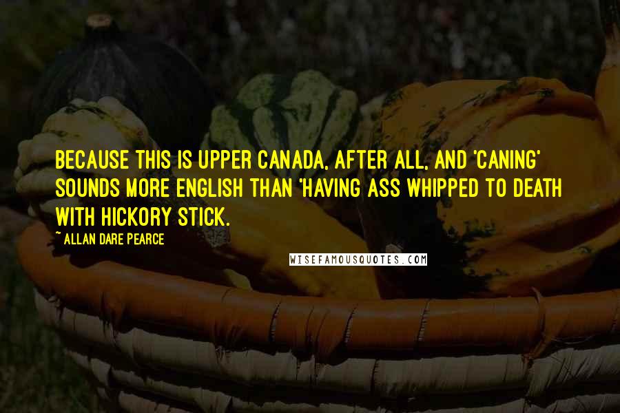 Allan Dare Pearce Quotes: Because this is Upper Canada, after all, and 'caning' sounds more English than 'having ass whipped to death with hickory stick.