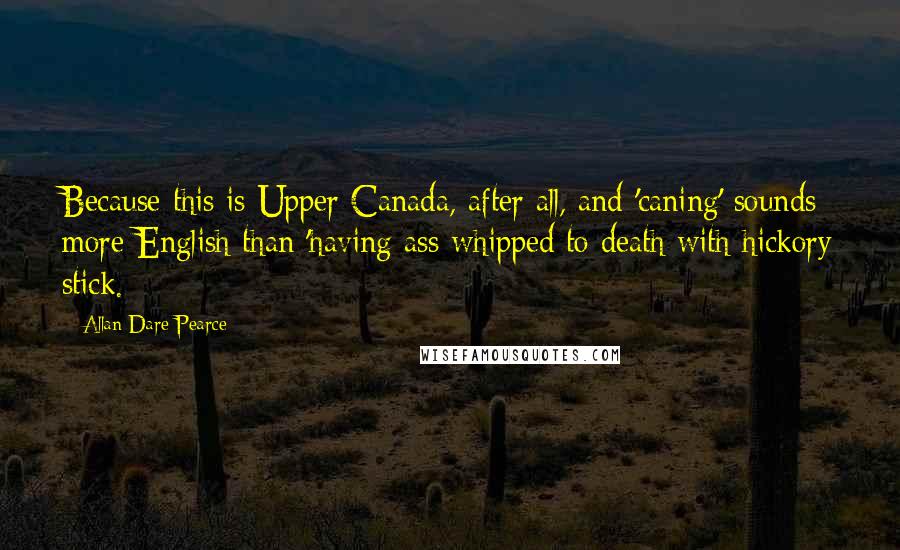 Allan Dare Pearce Quotes: Because this is Upper Canada, after all, and 'caning' sounds more English than 'having ass whipped to death with hickory stick.