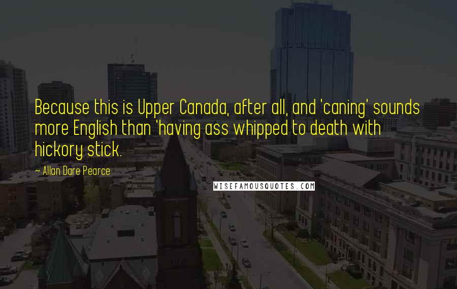 Allan Dare Pearce Quotes: Because this is Upper Canada, after all, and 'caning' sounds more English than 'having ass whipped to death with hickory stick.