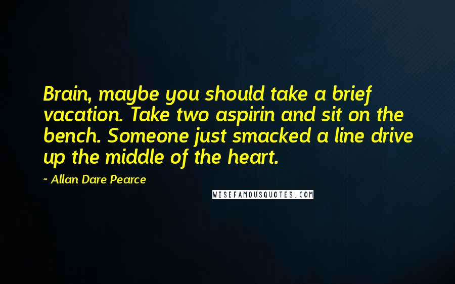 Allan Dare Pearce Quotes: Brain, maybe you should take a brief vacation. Take two aspirin and sit on the bench. Someone just smacked a line drive up the middle of the heart.