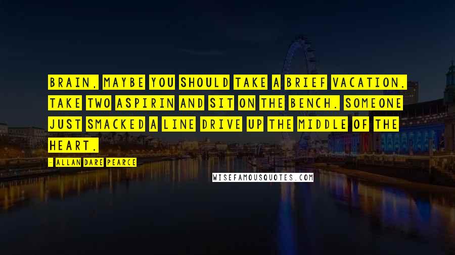 Allan Dare Pearce Quotes: Brain, maybe you should take a brief vacation. Take two aspirin and sit on the bench. Someone just smacked a line drive up the middle of the heart.