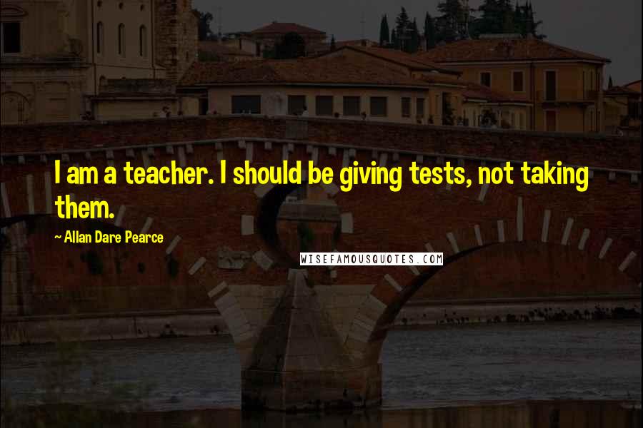 Allan Dare Pearce Quotes: I am a teacher. I should be giving tests, not taking them.