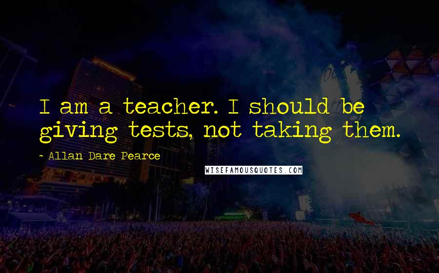 Allan Dare Pearce Quotes: I am a teacher. I should be giving tests, not taking them.