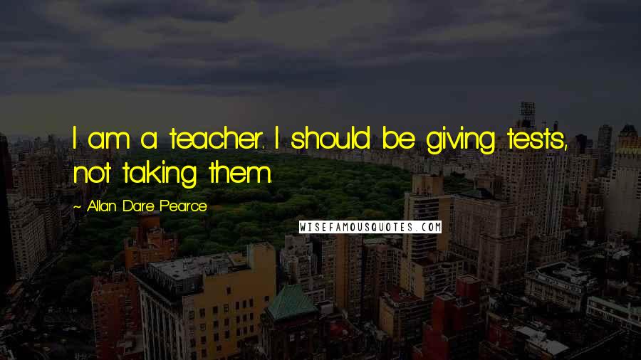 Allan Dare Pearce Quotes: I am a teacher. I should be giving tests, not taking them.