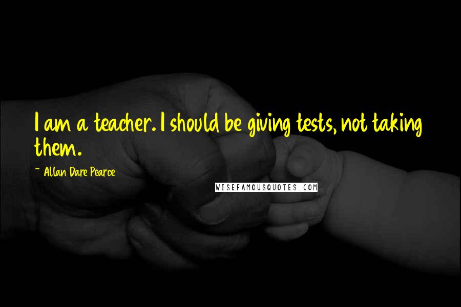 Allan Dare Pearce Quotes: I am a teacher. I should be giving tests, not taking them.