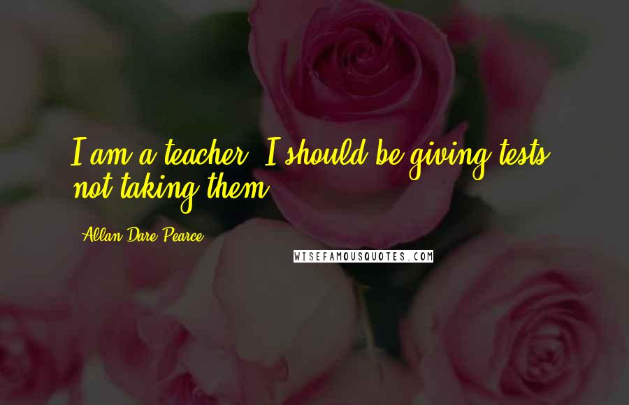 Allan Dare Pearce Quotes: I am a teacher. I should be giving tests, not taking them.
