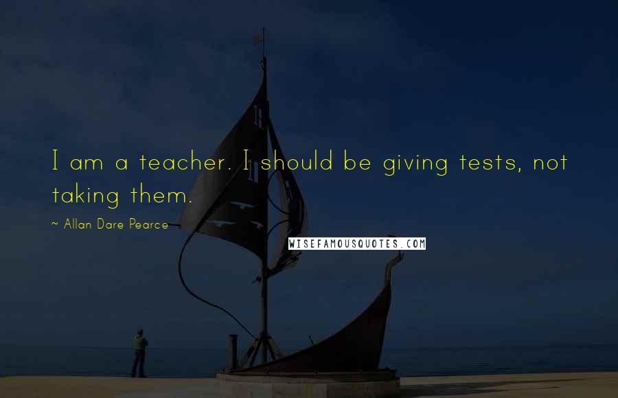 Allan Dare Pearce Quotes: I am a teacher. I should be giving tests, not taking them.