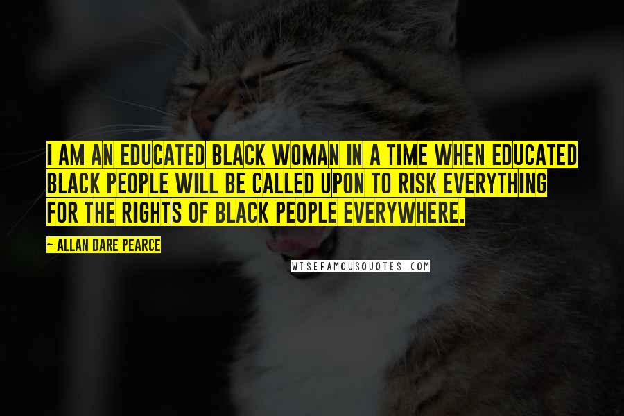 Allan Dare Pearce Quotes: I am an educated black woman in a time when educated black people will be called upon to risk everything for the rights of black people everywhere.