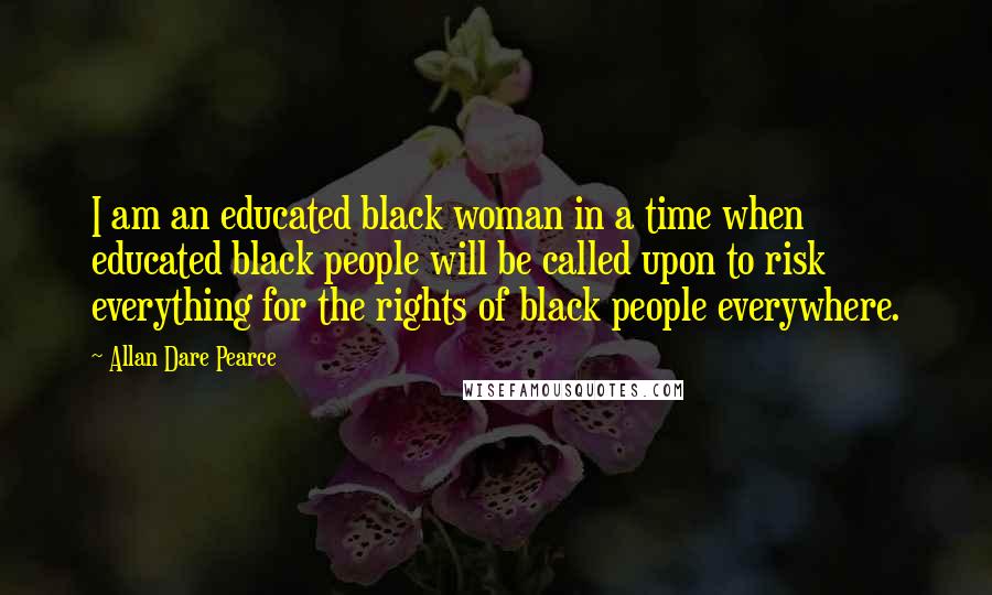 Allan Dare Pearce Quotes: I am an educated black woman in a time when educated black people will be called upon to risk everything for the rights of black people everywhere.