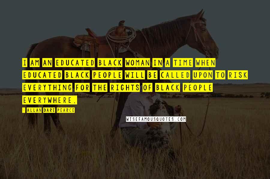 Allan Dare Pearce Quotes: I am an educated black woman in a time when educated black people will be called upon to risk everything for the rights of black people everywhere.