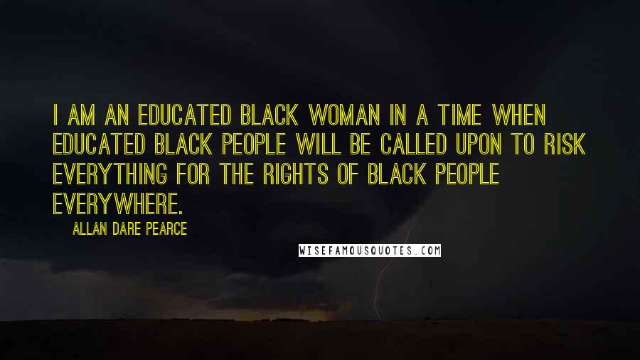 Allan Dare Pearce Quotes: I am an educated black woman in a time when educated black people will be called upon to risk everything for the rights of black people everywhere.