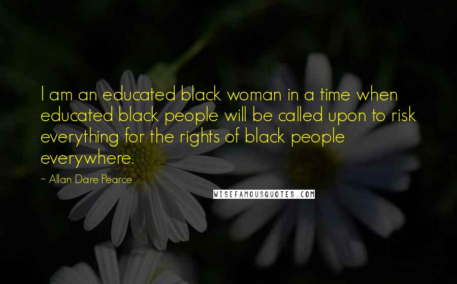 Allan Dare Pearce Quotes: I am an educated black woman in a time when educated black people will be called upon to risk everything for the rights of black people everywhere.