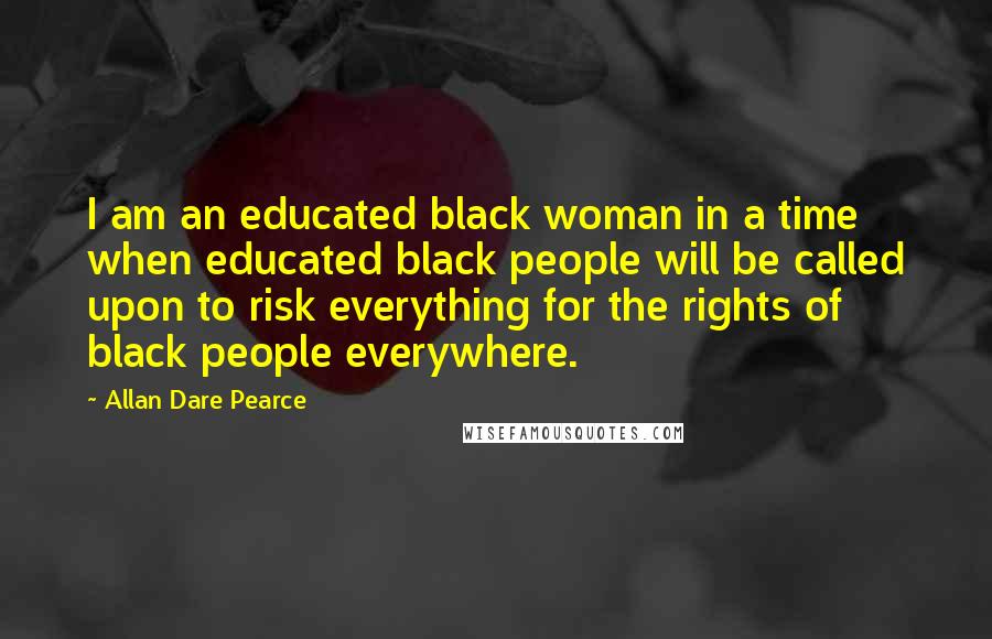 Allan Dare Pearce Quotes: I am an educated black woman in a time when educated black people will be called upon to risk everything for the rights of black people everywhere.