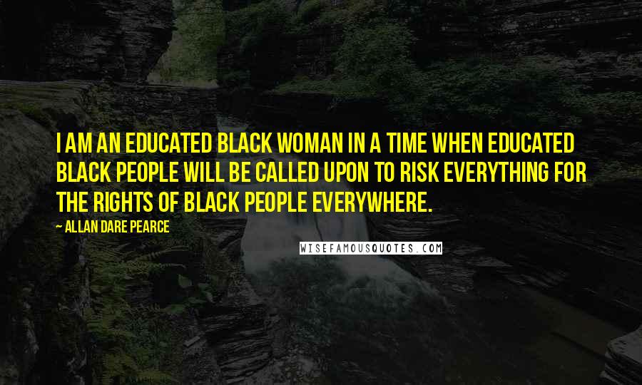 Allan Dare Pearce Quotes: I am an educated black woman in a time when educated black people will be called upon to risk everything for the rights of black people everywhere.
