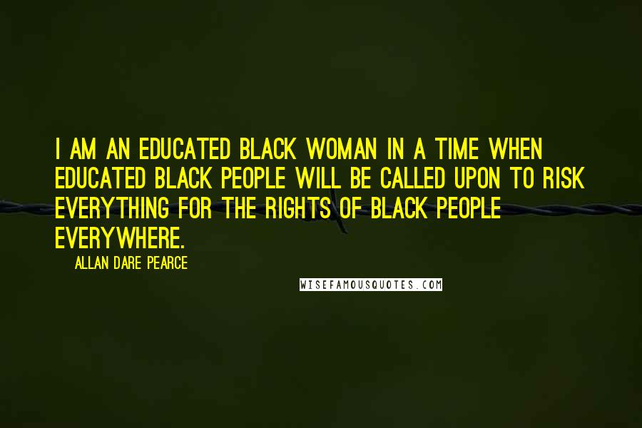 Allan Dare Pearce Quotes: I am an educated black woman in a time when educated black people will be called upon to risk everything for the rights of black people everywhere.
