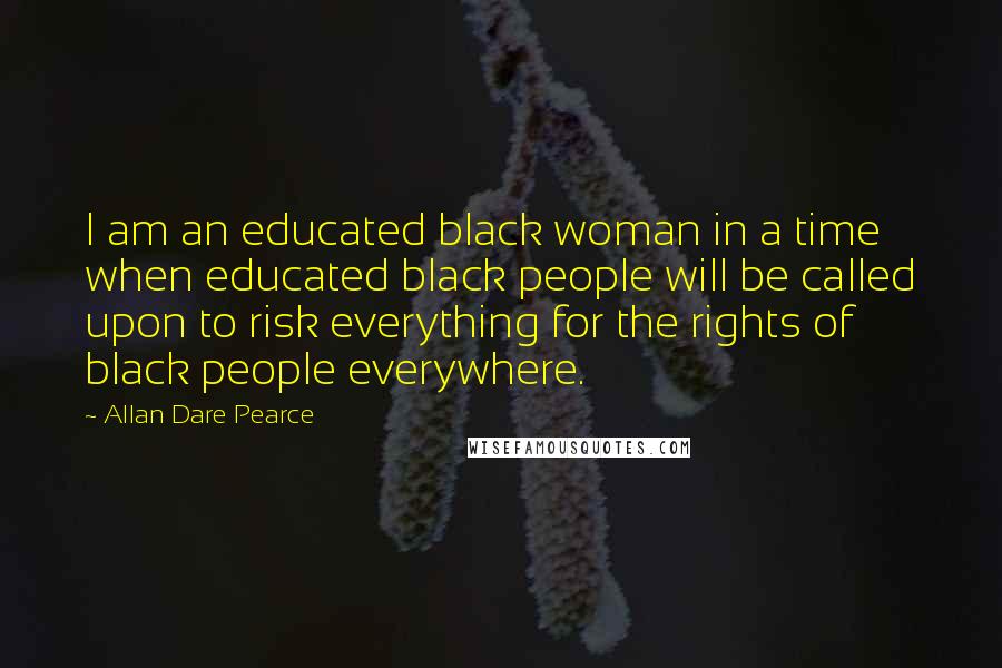 Allan Dare Pearce Quotes: I am an educated black woman in a time when educated black people will be called upon to risk everything for the rights of black people everywhere.