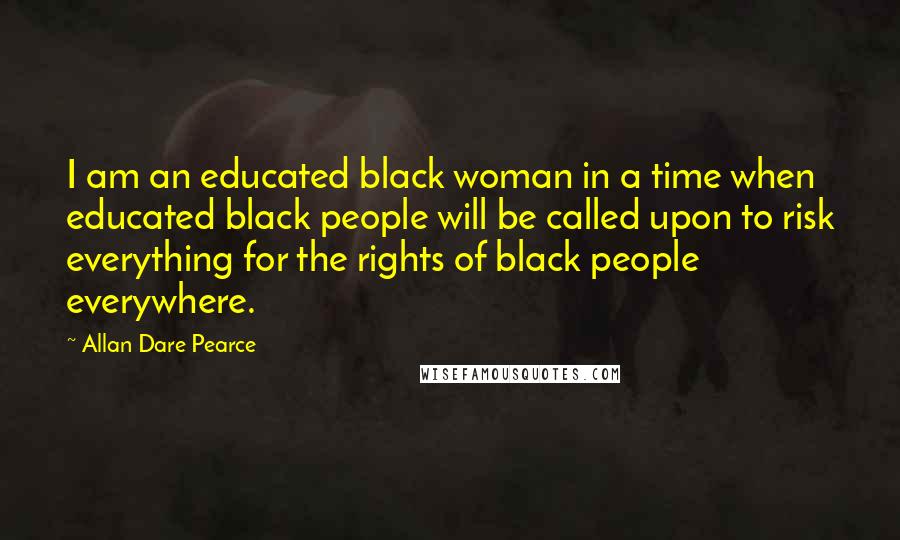 Allan Dare Pearce Quotes: I am an educated black woman in a time when educated black people will be called upon to risk everything for the rights of black people everywhere.