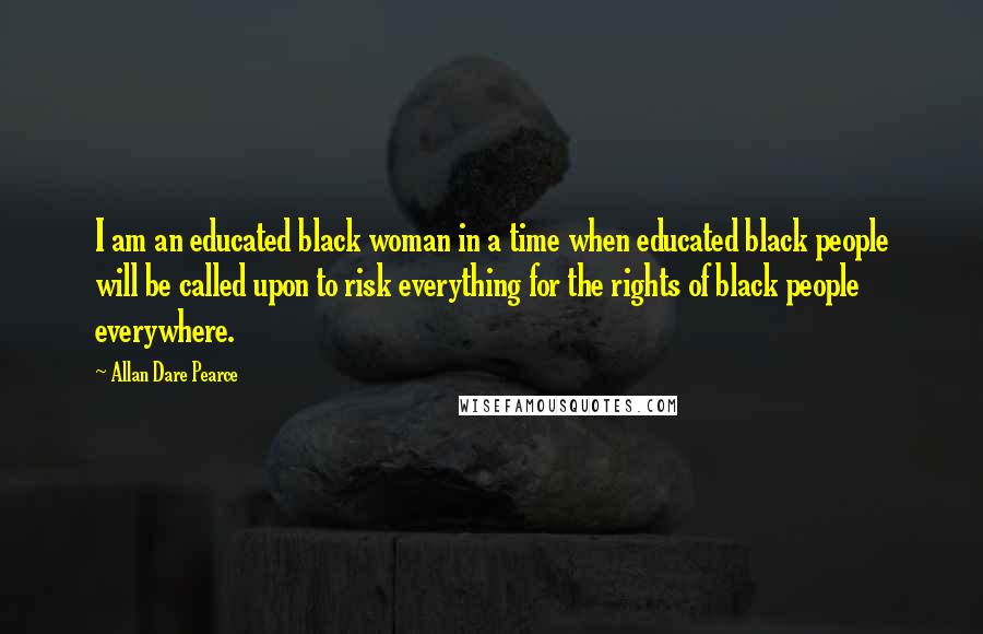 Allan Dare Pearce Quotes: I am an educated black woman in a time when educated black people will be called upon to risk everything for the rights of black people everywhere.