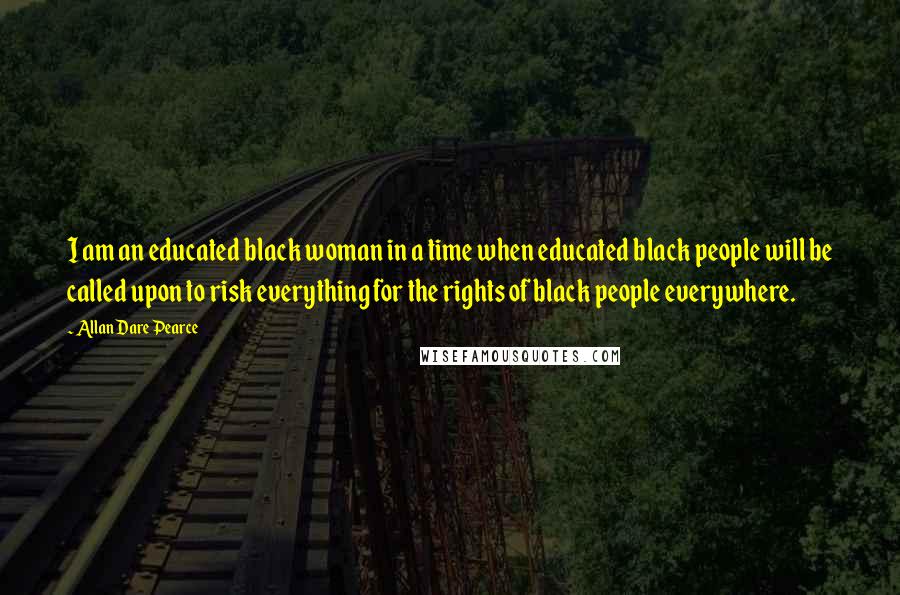 Allan Dare Pearce Quotes: I am an educated black woman in a time when educated black people will be called upon to risk everything for the rights of black people everywhere.