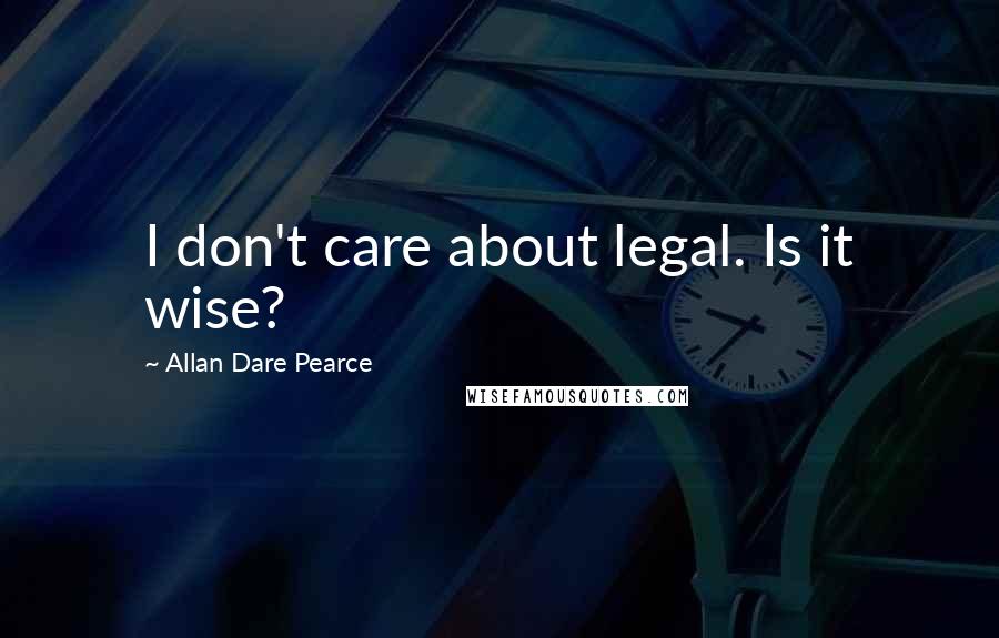 Allan Dare Pearce Quotes: I don't care about legal. Is it wise?