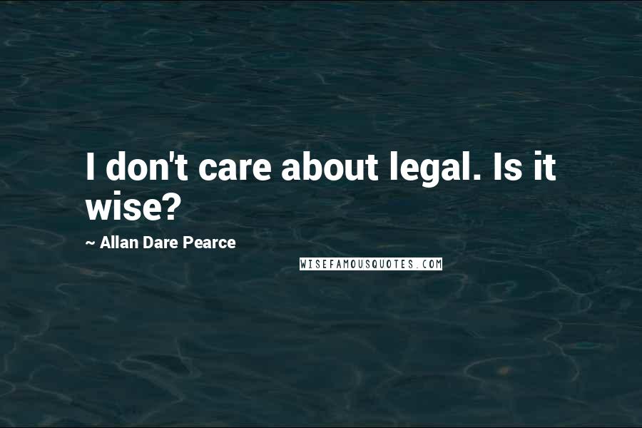 Allan Dare Pearce Quotes: I don't care about legal. Is it wise?