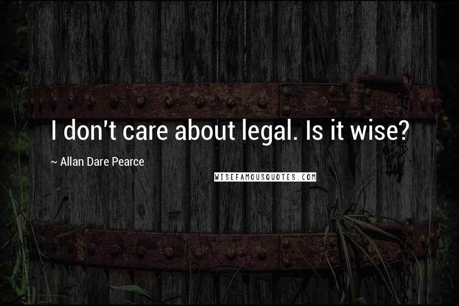 Allan Dare Pearce Quotes: I don't care about legal. Is it wise?