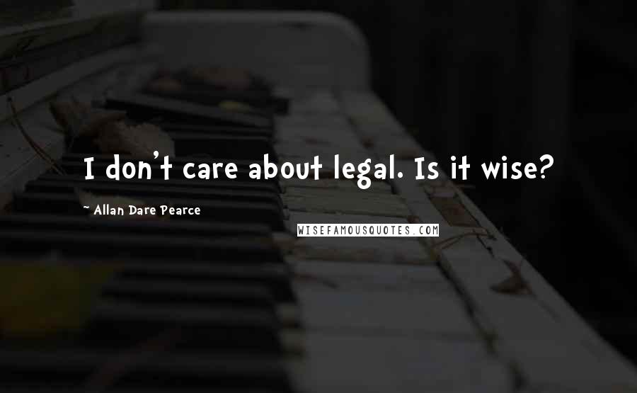 Allan Dare Pearce Quotes: I don't care about legal. Is it wise?