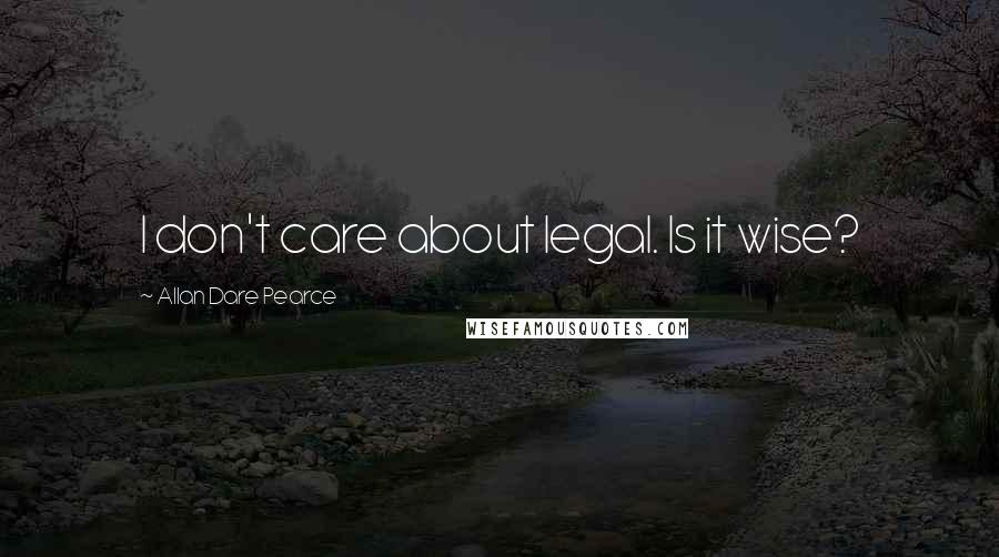 Allan Dare Pearce Quotes: I don't care about legal. Is it wise?