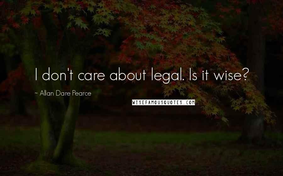 Allan Dare Pearce Quotes: I don't care about legal. Is it wise?