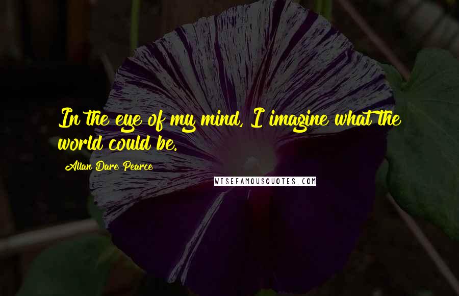 Allan Dare Pearce Quotes: In the eye of my mind, I imagine what the world could be.