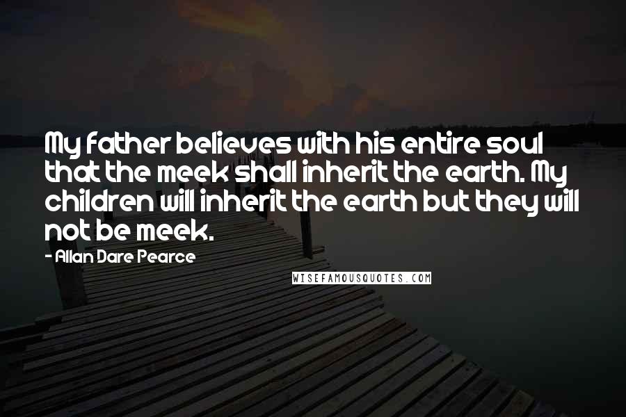 Allan Dare Pearce Quotes: My father believes with his entire soul that the meek shall inherit the earth. My children will inherit the earth but they will not be meek.