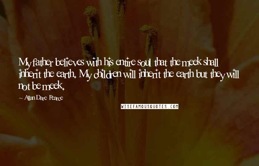 Allan Dare Pearce Quotes: My father believes with his entire soul that the meek shall inherit the earth. My children will inherit the earth but they will not be meek.