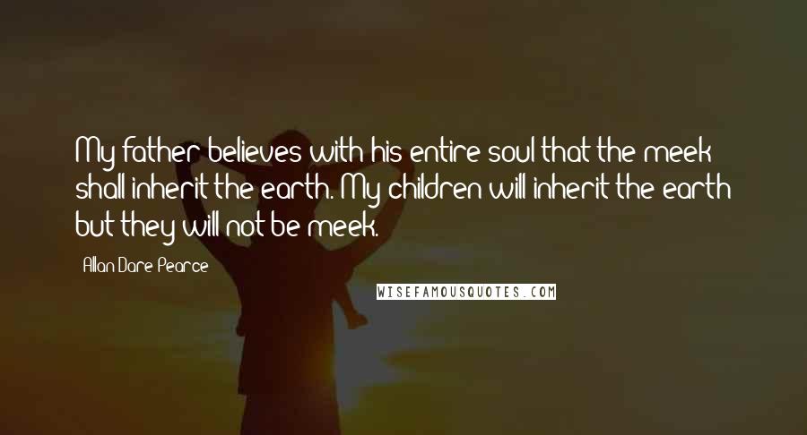 Allan Dare Pearce Quotes: My father believes with his entire soul that the meek shall inherit the earth. My children will inherit the earth but they will not be meek.