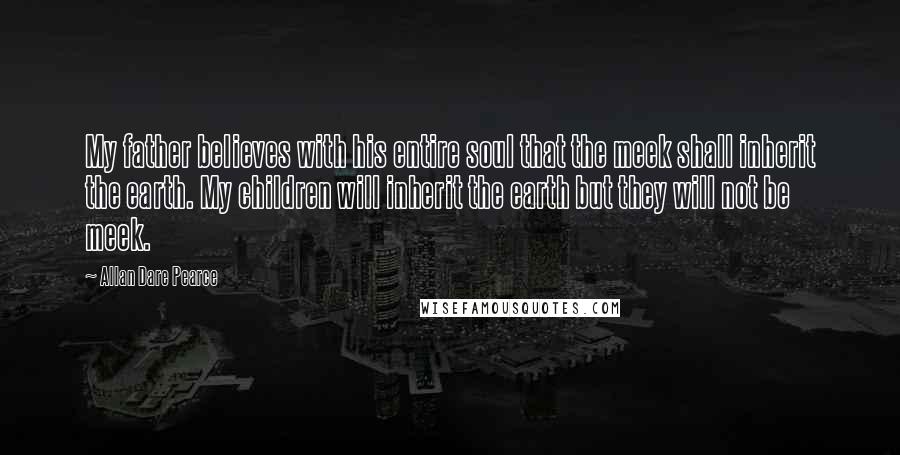 Allan Dare Pearce Quotes: My father believes with his entire soul that the meek shall inherit the earth. My children will inherit the earth but they will not be meek.