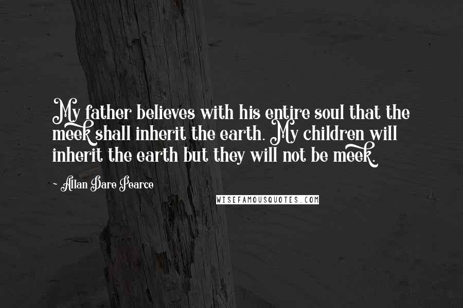 Allan Dare Pearce Quotes: My father believes with his entire soul that the meek shall inherit the earth. My children will inherit the earth but they will not be meek.